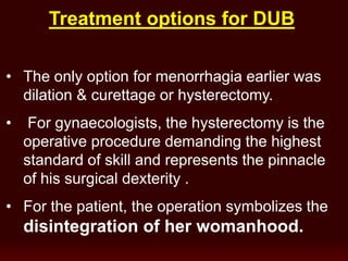 Treatment options for DUB
• The only option for menorrhagia earlier was
dilation & curettage or hysterectomy.
• For gynaecologists, the hysterectomy is the
operative procedure demanding the highest
standard of skill and represents the pinnacle
of his surgical dexterity .
• For the patient, the operation symbolizes the
disintegration of her womanhood.
 