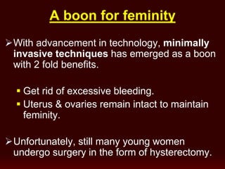 boon for feminityA
With advancement in technology, minimally
invasive techniques has emerged as a boon
with 2 fold benefits.
 Get rid of excessive bleeding.
 Uterus & ovaries remain intact to maintain
feminity.
Unfortunately, still many young women
undergo surgery in the form of hysterectomy.
 