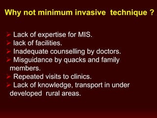 Why not minimum invasive technique ?
 Lack of expertise for MIS.
 lack of facilities.
 Inadequate counselling by doctors.
 Misguidance by quacks and family
members.
 Repeated visits to clinics.
 Lack of knowledge, transport in under
developed rural areas.
 