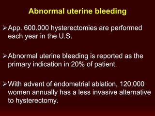 App. 600.000 hysterectomies are performed
each year in the U.S.
Abnormal uterine bleeding is reported as the
primary indication in 20% of patient.
With advent of endometrial ablation, 120,000
women annually has a less invasive alternative
to hysterectomy.
Abnormal uterine bleeding
 