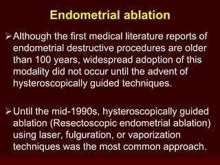 Although the first medical literature reports of
endometrial destructive procedures are older
than 100 years, widespread adoption of this
modality did not occur until the advent of
hysteroscopically guided techniques.
Until the mid-1990s, hysteroscopically guided
ablation (Resectoscopic endometrial ablation)
using laser, fulguration, or vaporization
techniques was the most common approach.
Endometrial ablation
 