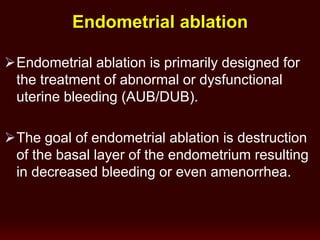 Endometrial ablation is primarily designed for
the treatment of abnormal or dysfunctional
uterine bleeding (AUB/DUB).
The goal of endometrial ablation is destruction
of the basal layer of the endometrium resulting
in decreased bleeding or even amenorrhea.
Endometrial ablation
 