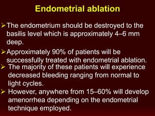 The endometrium should be destroyed to the
basilis level which is approximately 4–6 mm
deep.
Approximately 90% of patients will be
successfully treated with endometrial ablation.
 The majority of these patients will experience
decreased bleeding ranging from normal to
light cycles.
 However, anywhere from 15–60% will develop
amenorrhea depending on the endometrial
technique employed.
Endometrial ablation
 