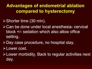 Advantages of endometrial ablation
compared to hysterectomy
Shorter time (30 min).
Can be done under local anesthesia- cervical
block +/- sedation which also allow office
setting.
Day case procedure, no hospital stay.
Lower cost.
Lower morbidity, Back to regular activities next
day.
 