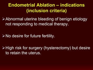 Endometrial Ablation – indications
(inclusion criteria)
Abnormal uterine bleeding of benign etiology
not responding to medical therapy.
No desire for future fertility.
High risk for surgery (hysterectomy) but desire
to retain the uterus.
 