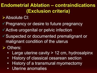 Absolute CI:
Pregnancy or desire to future pregnancy
Active urogenital or pelvic infection
Suspected or documented premalignant or
malignant condition of the uterus
Endometrial Ablation – contraindications
(Exclusion criteria)
 Others:
• Large uterine cavity > 12 cm, hydrosalpinx
• History of classical cesarean section
• History of a transmural myomectomy
• Uterine anomalies
 