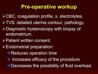 CBC, coagulation profile, s. electrolytes.
TVS: detailed uterine contour, pathology.
Diagnostic hysteroscopy with biopsy of
endometrium.
Patient written consent.
Endometrial preparation:
Reduces operation time
 Increases efficacy of the procedure
Decreases the possibility of fluid overload.
Pre-operative workup
 