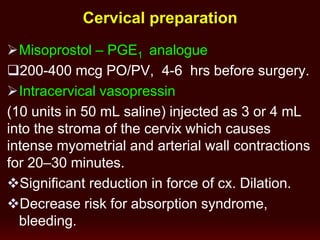 Cervical preparation
Misoprostol – PGE1 analogue
200-400 mcg PO/PV, 4-6 hrs before surgery.
Intracervical vasopressin
(10 units in 50 mL saline) injected as 3 or 4 mL
into the stroma of the cervix which causes
intense myometrial and arterial wall contractions
for 20–30 minutes.
Significant reduction in force of cx. Dilation.
Decrease risk for absorption syndrome,
bleeding.
 