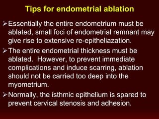 Tips for endometrial ablation
Essentially the entire endometrium must be
ablated, small foci of endometrial remnant may
give rise to extensive re-epitheliazation.
The entire endometrial thickness must be
ablated. However, to prevent immediate
complications and induce scarring, ablation
should not be carried too deep into the
myometrium.
Normally, the isthmic epithelium is spared to
prevent cervical stenosis and adhesion.
 
