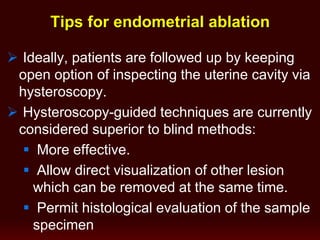  Ideally, patients are followed up by keeping
open option of inspecting the uterine cavity via
hysteroscopy.
 Hysteroscopy-guided techniques are currently
considered superior to blind methods:
 More effective.
 Allow direct visualization of other lesion
which can be removed at the same time.
 Permit histological evaluation of the sample
specimen
Tips for endometrial ablation
 