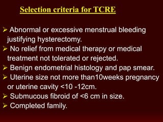 election criteria for TCRES
 Abnormal or excessive menstrual bleeding
justifying hysterectomy.
 No relief from medical therapy or medical
treatment not tolerated or rejected.
 Benign endometrial histology and pap smear.
 Uterine size not more than10weeks pregnancy
or uterine cavity <10 -12cm.
 Submucous fibroid of <6 cm in size.
 Completed family.
 