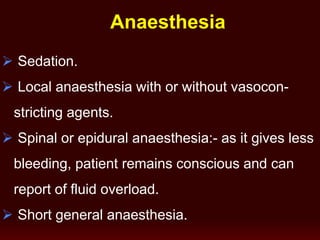 Anaesthesia
 Sedation.
 Local anaesthesia with or without vasocon-
stricting agents.
 Spinal or epidural anaesthesia:- as it gives less
bleeding, patient remains conscious and can
report of fluid overload.
 Short general anaesthesia.
 