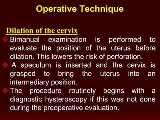 Operative Technique
Dilation of the cervix
 Bimanual examination is performed to
evaluate the position of the uterus before
dilation. This lowers the risk of perforation.
 A speculum is inserted and the cervix is
grasped to bring the uterus into an
intermediary position.
 The procedure routinely begins with a
diagnostic hysteroscopy if this was not done
during the preoperative evaluation.
 