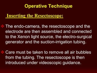 Operative Technique
Inserting the Resectoscope:
 The endo-camera, the resectoscope and the
electrode are then assembled and connected
to the Xenon light source, the electro-surgical
generator and the suction-irrigation tubing.
 Care must be taken to remove all air bubbles
from the tubing. The resectoscope is then
introduced under videoscopic guidance.
 
