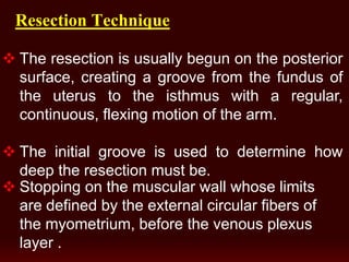 Resection Technique
 The resection is usually begun on the posterior
surface, creating a groove from the fundus of
the uterus to the isthmus with a regular,
continuous, flexing motion of the arm.
 The initial groove is used to determine how
deep the resection must be.
 Stopping on the muscular wall whose limits
are defined by the external circular fibers of
the myometrium, before the venous plexus
layer .
 