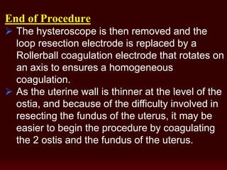 End of Procedure
 The hysteroscope is then removed and the
loop resection electrode is replaced by a
Rollerball coagulation electrode that rotates on
an axis to ensures a homogeneous
coagulation.
 As the uterine wall is thinner at the level of the
ostia, and because of the difficulty involved in
resecting the fundus of the uterus, it may be
easier to begin the procedure by coagulating
the 2 ostis and the fundus of the uterus.
 