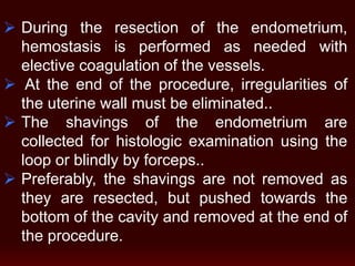  During the resection of the endometrium,
hemostasis is performed as needed with
elective coagulation of the vessels.
 At the end of the procedure, irregularities of
the uterine wall must be eliminated..
 The shavings of the endometrium are
collected for histologic examination using the
loop or blindly by forceps..
 Preferably, the shavings are not removed as
they are resected, but pushed towards the
bottom of the cavity and removed at the end of
the procedure.
 