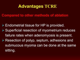 Advantages TCRE
Compared to other methods of ablation
 Endometrial tissue for HP is provided.
 Superficial resection of myometrium reduces
failure rates when adenomyosis is present.
 Resection of polyp, septum, adhesions and
submucous myoma can be done at the same
sitting.
 