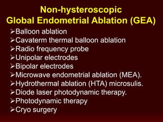 Non-hysteroscopic
Global Endometrial Ablation (GEA)
Balloon ablation
Cavaterm thermal balloon ablation
Radio frequency probe
Unipolar electrodes
Bipolar electrodes
Microwave endometrial ablation (MEA).
Hydrothermal ablation (HTA) microsulis.
Diode laser photodynamic therapy.
Photodynamic therapy
Cryo surgery
 