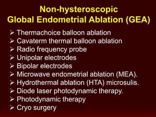 Non-hysteroscopic
Global Endometrial Ablation (GEA)
 Thermachoice balloon ablation
 Cavaterm thermal balloon ablation
 Radio frequency probe
 Unipolar electrodes
 Bipolar electrodes
 Microwave endometrial ablation (MEA).
 Hydrothermal ablation (HTA) microsulis.
 Diode laser photodynamic therapy.
 Photodynamic therapy
 Cryo surgery
 