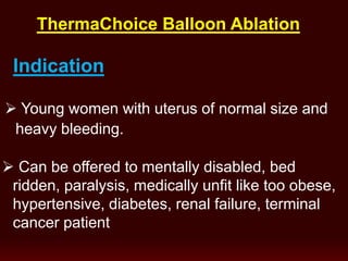 Indication
 Young women with uterus of normal size and
heavy bleeding.
 Can be offered to mentally disabled, bed
ridden, paralysis, medically unfit like too obese,
hypertensive, diabetes, renal failure, terminal
cancer patient
ThermaChoice Balloon Ablation
 