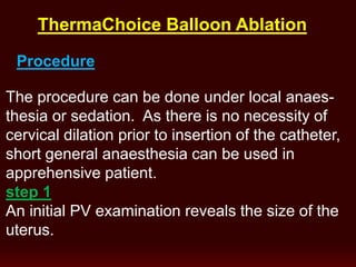 The procedure can be done under local anaes-
thesia or sedation. As there is no necessity of
cervical dilation prior to insertion of the catheter,
short general anaesthesia can be used in
apprehensive patient.
step 1
An initial PV examination reveals the size of the
uterus.
Procedure
ThermaChoice Balloon Ablation
 