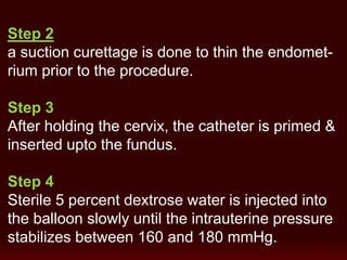 Step 2
a suction curettage is done to thin the endomet-
rium prior to the procedure.
Step 3
After holding the cervix, the catheter is primed &
inserted upto the fundus.
Step 4
Sterile 5 percent dextrose water is injected into
the balloon slowly until the intrauterine pressure
stabilizes between 160 and 180 mmHg.
 