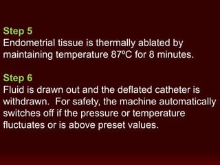 Step 5
Endometrial tissue is thermally ablated by
maintaining temperature 87⁰C for 8 minutes.
Step 6
Fluid is drawn out and the deflated catheter is
withdrawn. For safety, the machine automatically
switches off if the pressure or temperature
fluctuates or is above preset values.
 