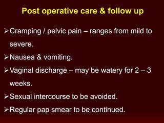 Post operative care & follow up
Cramping / pelvic pain – ranges from mild to
severe.
Nausea & vomiting.
Vaginal discharge – may be watery for 2 – 3
weeks.
Sexual intercourse to be avoided.
Regular pap smear to be continued.
 