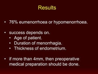 Results
• 76% eumenorrhoea or hypomenorrhoea.
• success depends on.
• Age of patient.
• Duration of menorrhagia.
• Thickness of endometrium.
• if more than 4mm, then preoperative
medical preparation should be done.
 