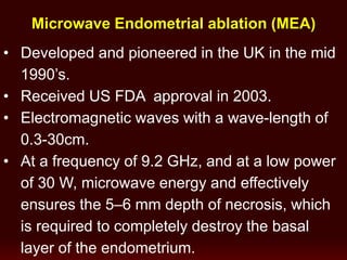 Microwave Endometrial ablation (MEA)
• Developed and pioneered in the UK in the mid
1990’s.
• Received US FDA approval in 2003.
• Electromagnetic waves with a wave-length of
0.3-30cm.
• At a frequency of 9.2 GHz, and at a low power
of 30 W, microwave energy and effectively
ensures the 5–6 mm depth of necrosis, which
is required to completely destroy the basal
layer of the endometrium.
 