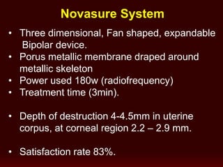Novasure System
• Three dimensional, Fan shaped, expandable
Bipolar device.
• Porus metallic membrane draped around
metallic skeleton
• Power used 180w (radiofrequency)
• Treatment time (3min).
• Depth of destruction 4-4.5mm in uterine
corpus, at corneal region 2.2 – 2.9 mm.
• Satisfaction rate 83%.
 