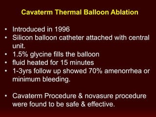 Cavaterm Thermal Balloon Ablation
• Introduced in 1996
• Silicon balloon catheter attached with central
unit.
• 1.5% glycine fills the balloon
• fluid heated for 15 minutes
• 1-3yrs follow up showed 70% amenorrhea or
minimum bleeding.
• Cavaterm Procedure & novasure procedure
were found to be safe & effective.
 