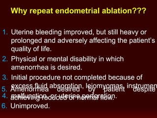 Why repeat endometrial ablation???
1. Uterine bleeding improved, but still heavy or
prolonged and adversely affecting the patient’s
quality of life.
2. Physical or mental disability in which
amenorrhea is desired.
3. Initial procedure not completed because of
excess fluid absorption, leiomyomas, instrumen
4. malfunction, or uterine perforation.
5. Amenorrhea desired by patient despite
achieving reduced or normal flow.
6. Unimproved.
 