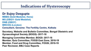 Indications of Hysteroscopy
Dr Sujoy Dasgupta
MBBS (Gold Medalist, Hons)
MS (OBGY- Gold Medalist)
DNB (OBGY)
MRCOG (London)
Consultant, Genome: The Fertility Centre, Kolkata
Secretary, Website and Bulletin Committee, Bengal Obstetric and
Gynaecological Society (BOGS)- 2017-18
Managing Committee Member, BOGS- 2017-18
Member, Quiz Committee, FOGSI East Zone, 2018-19
Member, Food and Drug Committee, FOGSI, 2018-19
Peer Reviewer, BMJ Case Reports
 