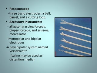 • Resectoscope 
-three basic electrodes: a ball, 
barrel, and a cutting loop. 
• Accessory instruments 
- alligator grasping forceps, 
biopsy forceps, and scissors, 
morcellator 
-monopolar and bipolar 
electrodes 
-A new bipolar system named 
VersaPoint™ 
(saline may be used as 
distention media) 
 