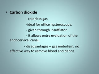 • Carbon dioxide 
- colorless gas 
-ideal for office hysteroscopy. 
- given through insufflator 
- it allows entry evaluation of the 
endocervical canal. 
- disadvantages – gas embolism, no 
effective way to remove blood and debris. 
 