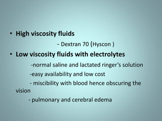 • High viscosity fluids 
- Dextran 70 (Hyscon ) 
• Low viscosity fluids with electrolytes 
-normal saline and lactated ringer’s solution 
-easy availability and low cost 
- miscibility with blood hence obscuring the 
vision 
- pulmonary and cerebral edema 
 