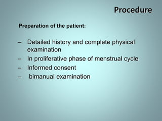 Procedure 
Preparation of the patient: 
– Detailed history and complete physical 
examination 
– In proliferative phase of menstrual cycle 
– Informed consent 
– bimanual examination 
 