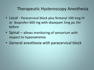 Therapeutic Hysteroscopy Anesthesia 
• Local - Paracervical block plus fentanyl 100 mcg IV 
or ibuprofen 600 mg with diazepam 5mg po 1hr 
before 
• Spinal – allows monitoring of sensorium with 
respect to hyponatremia 
• General anesthesia with paracervical block 
 
