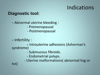 Indications 
Diagnostic tool: 
- Abnormal uterine bleeding : 
- Premenopausal 
- Postmenopausal 
- Infertility : 
- Intrauterine adhesions (Asherman’s 
syndrome) 
- Submucous fibroids. 
- Endometrial polyps. 
- Uterine malformations( abnormal hsg or 
tvs) 
 