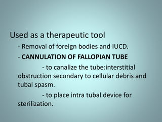 Used as a therapeutic tool 
- Removal of foreign bodies and IUCD. 
- CANNULATION OF FALLOPIAN TUBE 
- to canalize the tube:interstitial 
obstruction secondary to cellular debris and 
tubal spasm. 
- to place intra tubal device for 
sterilization. 
 