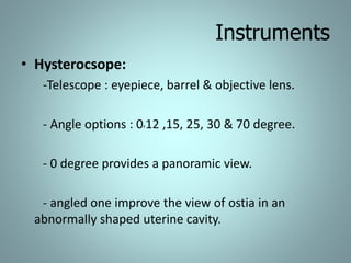 Instruments 
• Hysterocsope: 
-Telescope : eyepiece, barrel & objective lens. 
- Angle options : 0,12 ,15, 25, 30 & 70 degree. 
- 0 degree provides a panoramic view. 
- angled one improve the view of ostia in an 
abnormally shaped uterine cavity. 
 
