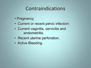 Contraindications 
• Pregnancy. 
• Current or recent pelvic infection. 
• Current vaginitis, cervicitis and 
endometritis. 
• Recent uterine perforation. 
• Active Bleeding. 
 