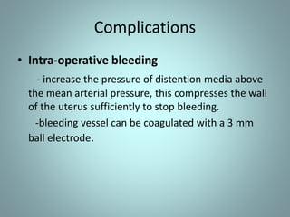 Complications 
• Intra-operative bleeding 
- increase the pressure of distention media above 
the mean arterial pressure, this compresses the wall 
of the uterus sufficiently to stop bleeding. 
-bleeding vessel can be coagulated with a 3 mm 
ball electrode. 
 
