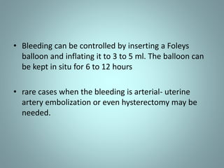 • Bleeding can be controlled by inserting a Foleys 
balloon and inflating it to 3 to 5 ml. The balloon can 
be kept in situ for 6 to 12 hours 
• rare cases when the bleeding is arterial- uterine 
artery embolization or even hysterectomy may be 
needed. 
 