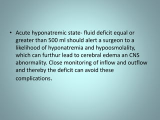 • Acute hyponatremic state- fluid deficit equal or 
greater than 500 ml should alert a surgeon to a 
likelihood of hyponatremia and hypoosmolality, 
which can furthur lead to cerebral edema an CNS 
abnormality. Close monitoring of inflow and outflow 
and thereby the deficit can avoid these 
complications. 
 