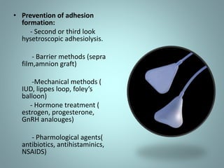 • Prevention of adhesion 
formation: 
- Second or third look 
hysetroscopic adhesiolysis. 
- Barrier methods (sepra 
film,amnion graft) 
-Mechanical methods ( 
IUD, lippes loop, foley’s 
balloon) 
- Hormone treatment ( 
estrogen, progesterone, 
GnRH analouges) 
- Pharmological agents( 
antibiotics, antihistaminics, 
NSAIDS) 
 