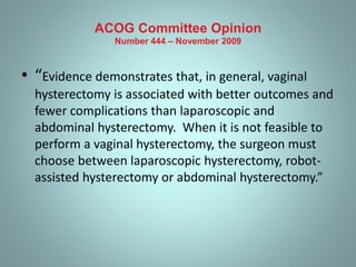 ACOG Committee Opinion 
Number 444 – November 2009 
• “Evidence demonstrates that, in general, vaginal 
hysterectomy is associated with better outcomes and 
fewer complications than laparoscopic and 
abdominal hysterectomy. When it is not feasible to 
perform a vaginal hysterectomy, the surgeon must 
choose between laparoscopic hysterectomy, robot-assisted 
hysterectomy or abdominal hysterectomy.” 
 