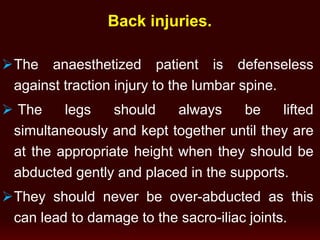The anaesthetized patient is defenseless
against traction injury to the lumbar spine.
 The legs should always be lifted
simultaneously and kept together until they are
at the appropriate height when they should be
abducted gently and placed in the supports.
They should never be over-abducted as this
can lead to damage to the sacro-iliac joints.
Back injuries.
 
